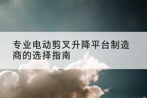 鹤山电动剪叉升降平台厂家-专业电动剪叉升降平台制造商的选择指南