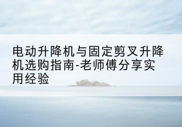 鹤山电动升降机怎么选-电动升降机与固定剪叉升降机选购指南-老师傅分享实用经验