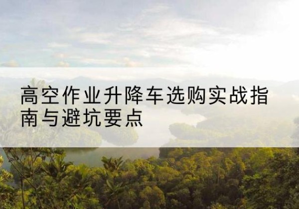 鹤山升降车怎么选-高空作业升降车选购实战指南与避坑要点