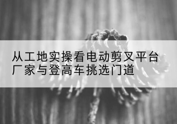 鹤山电动剪叉升降平台厂家-从工地实操看电动剪叉平台厂家与登高车挑选门道