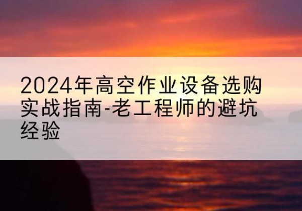 鹤山高空作业升降机厂家推荐-2024年高空作业设备选购实战指南-老工程师的避坑经验