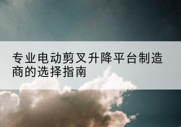 鹤山电动剪叉升降平台厂家-专业电动剪叉升降平台制造商的选择指南