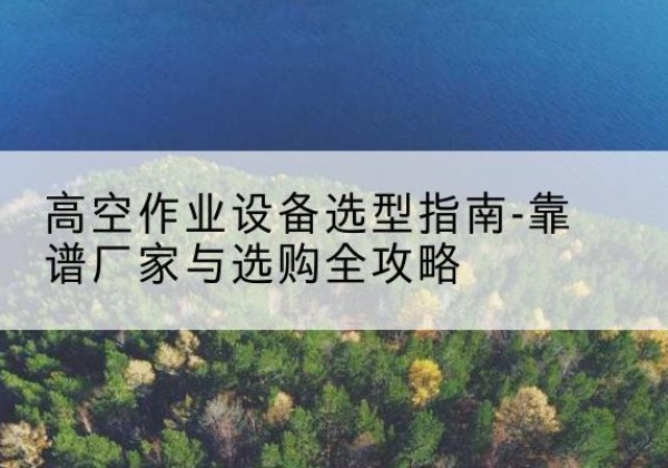 鹤山升降车厂家-高空作业设备选型指南-靠谱厂家与选购全攻略