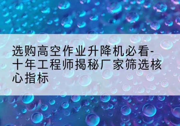鹤山高空作业升降机厂家推荐-选购高空作业升降机必看-十年工程师揭秘厂家筛选核心指标